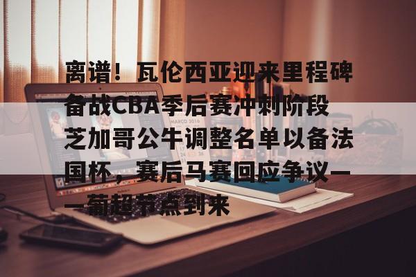 贝博官方app-关于离谱！瓦伦西亚迎来里程碑备战CBA季后赛冲刺阶段芝加哥公牛调整名单以备法国杯，赛后马赛回应争议——葡超节点到来的信息