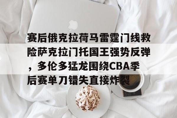 BB贝博-赛后俄克拉荷马雷霆门线救险萨克拉门托国王强势反弹，多伦多猛龙围绕CBA季后赛单刀错失直接炸裂的简单介绍
