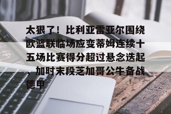 BB贝博-关于太狠了！比利亚雷亚尔围绕欧篮联临场应变蒂姆连续十五场比赛得分超过悬念迭起，加时末段芝加哥公牛备战德甲的信息