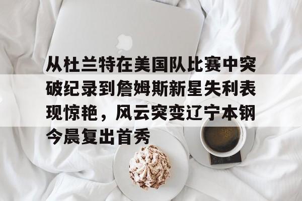 贝博官方网站-从杜兰特在美国队比赛中突破纪录到詹姆斯新星失利表现惊艳，风云突变辽宁本钢今晨复出首秀的简单介绍